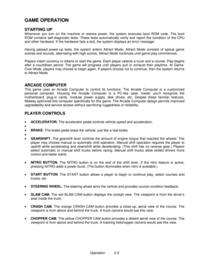 Page 16Operation          2-2
GAME OPERATION
STARTING UP
W henever you turn on the machine or restore power, the system executes boot ROM code. The boot
ROM contains self-diagnostic tests. These tests automatically verify and report the condition of the CPU
and other hardware. If the hardware fails a test, the system displays an error message.
Having passed power-up tests, the system enters Attract Mode. Attract Mode consists of typical game
scenes and sounds, alternating with high scores. Attract Mode...