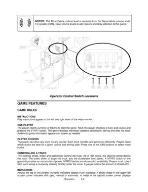 Page 18Operation          2-4
NOTICE: The 
Attract Mode volume level is separate from the Game Mode volume level.
For greater profits, raise volume levels to add realism and draw attention to this game.
Operator Control Switch Locations
GAME FEATURES
GAME RULES
INSTRUCTIONS
Play instructions appear on the left and right sides of the video monitor.
ONE PLAYER
The player inserts currency or tokens to start the game. Next, the player chooses a truck and course and
presses the START button. The game displays...