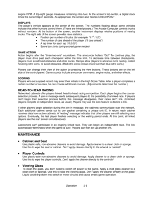 Page 19Operation          2-5 engine RPM. A top-right gauge measures remaining nitro fuel. At the screen’s top-center, a digital clock
times the current lap in seconds. As appropriate, the screen also flashes CHECKPOINT.
DISPLAYS
The player’s vehicle appears at the center of the screen. The numbers floating above some vehicles
indicate that other humans control them. (These are linked players.) The Arcade Computer controls trucks
without numbers. At the bottom of the screen, another instrument displays relative...