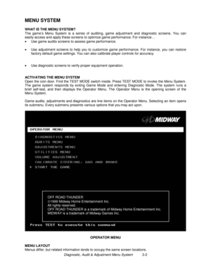 Page 22Diagnostic, Audit & Adjustment Menu System          3-2
MENU SYSTEM
WHAT IS THE MENU SYSTEM?
The game’s Menu System is a series of auditing, game adjustment and diagnostic screens. You can
easily access and apply these screens to optimize game performance. For instance…
•
  Use game audits screens to assess game performance.
•
  Use adjustment screens to help you to customize game performance. For instance, you can restore
factory default game settings. You can also calibrate player controls for...