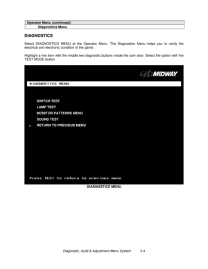 Page 24Diagnostic, Audit & Adjustment Menu System          3-4
Operator Menu (continued)
Diagnostics Menu
DIAGNOSTICS
Select DIAGNOSTICS MENU at the Operator Menu. The Diagnostics Menu helps you to verify the
electrical and electronic condition of the game.
Highlight a line item with the middle two diagnostic buttons inside the coin door. Select the option with the
TEST MODE button.
DIAGNOSTICS MENU
SWITCH TEST
LAMP TEST
MONITOR PATTERNS MENU
SOUND TEST
RETURN TO PREVIOUS MENU 