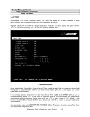 Page 26Diagnostic, Audit & Adjustment Menu System          3-6
Operator Menu (continued)
Diagnostics Menu (continued)
Lamp Test Menu
LAMP TEST
Select LAMP TEST
 at the Diagnostics 
Menu.
 The Lamp Test allows you to check operation of game
lamps. Use the test to check for burned-out bulbs, faulty lamp wiring, etc.
Highlight a test with the middle two diagnostic buttons inside the coin door. Select the option with the
TEST MODE button. Pressing TEST MODE also lights the selected lamp.
LAMP TEST SCREEN
Lamp tests...