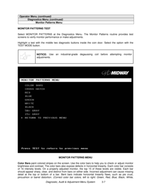 Page 27Diagnostic, Audit & Adjustment Menu System          3-7
Operator Menu (continued)
Diagnostics Menu (continued)
Monitor Patterns Menu
MONITOR PATTERNS TEST
Select MONITOR PATTERNS at the Diagnostics Menu. The Monitor Patterns routine provides test
screens to verify monitor performance or make adjustments.
Highlight a test with the middle two diagnostic buttons inside the coin door. Select the option with the
TEST MODE button.
NOTICE: Use an industrial-grade degaussing coil before attempting monitor...