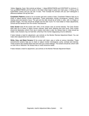 Page 28Diagnostic, Audit & Adjustment Menu System          3-8 Yellow, Magenta, Cyan.) Set controls as follows: 1. Adjust BRIGHTNESS and CONTRAST to minimum. 2.
Turn up BRIGHTNESS until the pixels in the black stripe begin to glow (turn dark gray). 3. Bring up the
CONTRAST control until you can see 15 bars. Then increase the contrast until you can’t distinguish a
difference between the top two bars.
Crosshatch Patterns
 consist of an on-screen grid and a series of dots. Crosshatch Patterns help you to
check or...