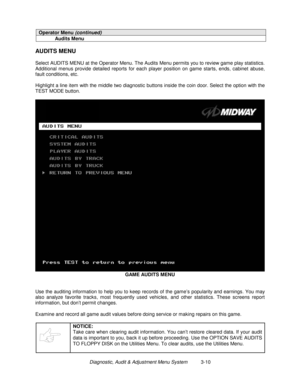 Page 30Diagnostic, Audit & Adjustment Menu System          3-10
Operator Menu (continued)
Audits Menu
AUDITS MENU
Select AUDITS MENU at the Operator Menu. The Audits Menu permits you to review game play statistics.
Additional menus provide detailed reports for each player position on game starts, ends, cabinet abuse,
fault conditions, etc.
Highlight a line item with the middle two diagnostic buttons inside the coin door. Select the option with the
TEST MODE button.
GAME AUDITS MENU
Use the auditing information...