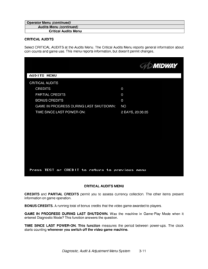 Page 31Diagnostic, Audit & Adjustment Menu System          3-11
Operator Menu (continued)
Audits Menu (continued)
Critical Audits Menu
CRITICAL AUDITS
Select CRITICAL AUDITS at the Audits Menu. The Critical Audits Menu reports general information about
coin counts and game use. This menu reports information, but doesn’t permit changes
.
CRITICAL AUDITS MENU
CREDITS
 and PARTIAL CREDITS
 permit you to assess currency collection. The other items present
information on game operation.
BONUS CREDITS. 
A running...