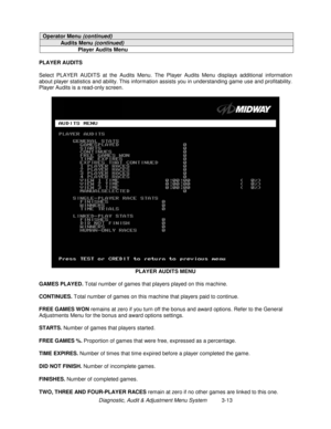 Page 33Diagnostic, Audit & Adjustment Menu System          3-13
Operator Menu (continued)
Audits Menu (continued)
Player Audits Menu
PLAYER AUDITS
Select PLAYER AUDITS at the Audits Menu. The Player Audits Menu displays additional information
about player statistics and ability. This information assists you in understanding game use and profitability.
Player Audits is a read-only screen.
PLAYER AUDITS MENU
GAMES PLAYED.
 Total number of games that players played on this machine.
CONTINUES.
 Total number of...