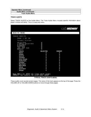 Page 34Diagnostic, Audit & Adjustment Menu System          3-14
Operator Menu (continued)
Audits Menu (continued)
Track Audits Menu
TRACK AUDITS
Select TRACK AUDITS at the Audits Menu. The Track Audits Menu includes specific information about
player choices and ability. 
This is a read-only menu.
TYPICAL TRACK AUDITS 
MENU
These audits cover several screen pages. The name of the track appears at the top of the page. Press the
VOLUME UP or VOLUME DOW N buttons to move through these pages.
TRUCK SELECTED WINNER...