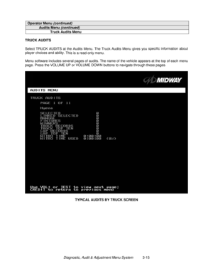 Page 35Diagnostic, Audit & Adjustment Menu System          3-15
Operator Menu (continued)
Audits Menu (continued)
Truck Audits Menu
TRUCK AUDITS
Select TRUCK AUDITS at the Audits Menu. The Truck Audits Menu gives you specific information about
player choices and ability. 
This is a read-only menu.
Menu software includes several pages of audits. The name of the vehicle appears at the top of each menu
page. Press the VOLUME UP or VOLUME DOW N buttons to navigate through these pages.
TYPICAL AUDITS BY TRUCK SCREEN 