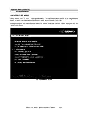 Page 36Diagnostic, Audit & Adjustment Menu System          3-16
Operator Menu (continued)
Adjustments Menu
ADJUSTMENTS MENU
Select ADJUSTMENTS MENU at the Operator Menu. The Adjustments Menu allows you to set game and
player variables. Use these screens to optimize game performance and earnings.
Highlight an option with the middle two diagnostic buttons inside the coin door. Select the option with the
TEST MODE button.
ADJUSTMENTS MENU
GENERAL ADJUSTMENTS MENU
LINKED –PLAY ADJUSTMENTS MENU
TRACK DIFFICULTY...