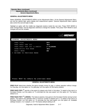 Page 37Diagnostic, Audit & Adjustment Menu System          3-17
Operator Menu (continued)
Adjustments Menu (continued)
General Adjustments Menu
GENERAL ADJUSTMENTS MENU
Select GENERAL ADJUSTMENTS MENU at the Adjustments Menu. At the General Adjustments Menu,
you set the cabinet type, game display and measurement system. General Adjustments Menu options
also control the cost and type of play.
Highlight an option with the middle two diagnostic buttons inside the coin door. Press TEST MODE to
enter Change Mode....