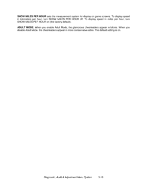 Page 38Diagnostic, Audit & Adjustment Menu System          3-18 SHOW MILES PER HOUR
 sets the measurement system for display on game screens. To display speed
in kilometers per hour, turn SHOW  MILES PER HOUR off. To display speed in miles per hour, turn
SHOW  MILES PER HOUR on (the factory default).
ADULT MODE. 
W hen you enable Adult Mode, the glamorous cheerleaders appear in bikinis. W hen you
disable Adult Mode, the cheerleaders appear in more conservative attire. The default setting is on. 