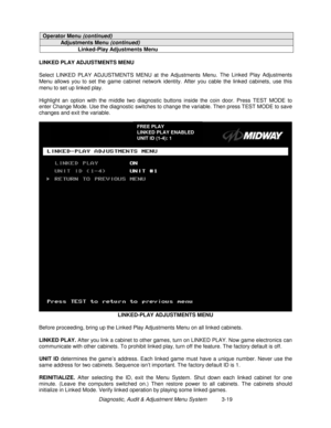 Page 39Diagnostic, Audit & Adjustment Menu System          3-19
Operator Menu (continued)
Adjustments Menu (continued)
Linked-Play Adjustments Menu
LINKED PLAY ADJUSTMENTS MENU
Select LINKED PLAY ADJUSTMENTS MENU at the Adjustments Menu. The Linked Play Adjustments
Menu allows you to set the game cabinet network identity. After you cable the linked cabinets, use this
menu to set up linked play.
Highlight an option with the middle two diagnostic buttons inside the coin door. Press TEST MODE to
enter Change Mode....