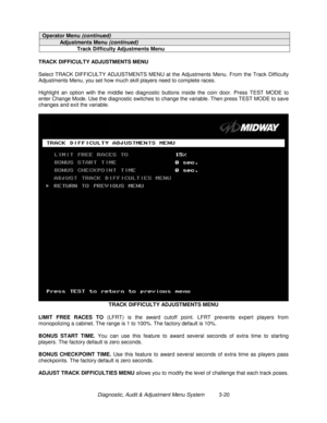 Page 40Diagnostic, Audit & Adjustment Menu System          3-20
Operator Menu (continued)
Adjustments Menu (continued)
Track Difficulty Adjustments Menu
TRACK DIFFICULTY ADJUSTMENTS MENU
Select TRACK DIFFICULTY ADJUSTMENTS MENU at the Adjustments Menu. From the Track Difficulty
Adjustments Menu, you set how much skill players need to complete races.
Highlight an option with the middle two diagnostic buttons inside the coin door. Press TEST MODE to
enter Change Mode. Use the diagnostic switches to change the...