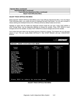 Page 41Diagnostic, Audit & Adjustment Menu System          3-21
Operator Menu (continued)
Adjustments Menu (continued)
Track Difficulty Adjustments Menu (continued)
Adjust Track Difficulties Menu
ADJUST TRACK DIFFICULTIES MENU
Select ADJUST TRACK DIFFICULTIES MENU at the Track Difficulty Adjustments Menu. From the Adjust
Track Difficulties Menu, you modify the level of challenge that each track poses. You can also increase or
reduce starting and checkpoint bonus time. Difficulty and bonus default values are all...