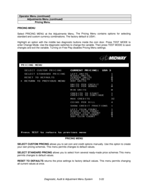 Page 42Diagnostic, Audit & Adjustment Menu System          3-22
Operator Menu (continued)
Adjustments Menu (continued)
Pricing Menu
PRICING MENU
Select PRICING MENU at the Adjustments Menu. The Pricing Menu contains options for selecting
standard and custom currency combinations. The factory default is USA1.
Highlight an option with the middle two diagnostic buttons inside the coin door. Press TEST MODE to
enter Change Mode. Use the diagnostic switches to change the variable. Then press TEST MODE to save...