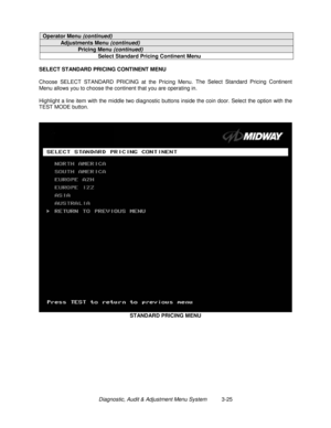 Page 45Diagnostic, Audit & Adjustment Menu System          3-25
Operator Menu (continued)
Adjustments Menu (continued)
Pricing Menu (continued)
Select Standard Pricing Continent Menu
SELECT STANDARD PRICING CONTINENT MENU
Choose SELECT STANDARD PRICING at the Pricing Menu. The Select Standard Pricing Continent
Menu allows you to choose the continent that you are operating in.
Highlight a line item with the middle two diagnostic buttons inside the coin door. Select the option with the
TEST MODE button.
STANDARD...