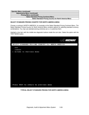 Page 46Diagnostic, Audit & Adjustment Menu System          3-26
Operator Menu (continued)
Adjustments Menu (continued)
Pricing Menu (continued)
Select Standard Pricing Continent Menu
Select Standard Pricing Country for North America Menu
SELECT STANDARD PRICING COUNTRY FOR NORTH AMERICA MENU
Choose a continent (NORTH AMERICA, for example) at the Select Standard Pricing Continent Menu. The
Select Standard Pricing Country for North America Menu contains options for selecting standard currency
combinations. You...