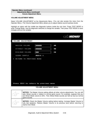 Page 50Diagnostic, Audit & Adjustment Menu System          3-30
Operator Menu (continued)
Adjustments Menu (continued)
Volume Adjustment Menu
VOLUME ADJUSTMENT MENU
Select VOLUME ADJUSTMENT at the Adjustments Menu. (You can also access this menu from the
Operator Menu.) The Volume Adjustment Menu allows you to adjust relative sound loudness levels.
Highlight an option with the middle two diagnostic buttons inside the coin door. Press TEST MODE to
enter Change Mode. Use the diagnostic switches to change the...