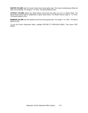 Page 51Diagnostic, Audit & Adjustment Menu System          3-31 MASTER VOLUME
 sets the overall volume level during game play. This value simultaneously affects all
other sound settings. The range is 1 to 100%. The factory default is 60%.
ATTRACT VOLUME
 adjusts the Attract Mode sound level only when you turn on Attract Mode. The
Attract Mode sound level is independent of game audio levels. The Attract Volume range is 1 to 100%.
The factory default is 50%.
MINIMUM VOLUME
 sets the quietest sound level during...