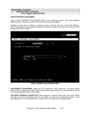 Page 52Diagnostic, Audit & Adjustment Menu System          3-32
Operator Menu (continued)
Adjustments Menu (continued)
Force Feedback Adjustment Menu
FORCE FEEDBACK ADJUSTMENT
Select FORCE FEEDBACK ADJUSTMENT MENU at the Adjustments Menu. The Force Feedback
Adjustment Menu allows you to alter the intensity of steering wheel feedback.
Highlight an option with the middle two diagnostic buttons inside the coin door. Press TEST MODE to
enter Change Mode. Use the diagnostic switches to change the variable. Then...