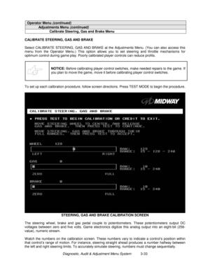 Page 53Diagnostic, Audit & Adjustment Menu System          3-33
Operator Menu (continued)
Adjustments Menu (continued)
Calibrate Steering, Gas and Brake Menu
CALIBRATE STEERING, GAS AND BRAKE
Select CALIBRATE STEERING, GAS AND BRAKE at the Adjustments Menu. (You can also access this
menu from the Operator Menu.) This option allows you to set steering and throttle mechanisms for
optimum control during game play. Poorly calibrated player controls can reduce profits.
NOTICE:
 Before calibrating player control...