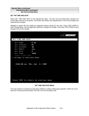 Page 54Diagnostic, Audit & Adjustment Menu System          3-34
Operator Menu (continued)
Adjustments Menu (continued)
Set Time and Date Menu
SET THE TIME AND DATE
Select SET TIME AND DATE at the Adjustments Menu. The Set Time and Date Menu provides the
current date and time for the game. This screen also allows clock adjustments for time zone changes and
seasonal time changes.
Highlight an option with the middle two diagnostic buttons inside the coin door. Press TEST MODE to
enter Change Mode. Use the...