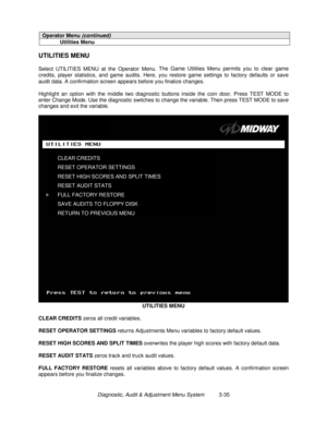 Page 55Diagnostic, Audit & Adjustment Menu System          3-35
Operator Menu (continued)
Utilities Menu
UTILITIES MENU
Select UTILITIES MENU at the Operator Menu. The Game Utilities Menu permits you to clear game
credits, player statistics, and game audits. Here, you restore game settings to factory defaults or save
audit data. A confirmation screen appears before you finalize changes.
Highlight an option with the middle two diagnostic buttons inside the coin door. Press TEST MODE to
enter Change Mode. Use the...