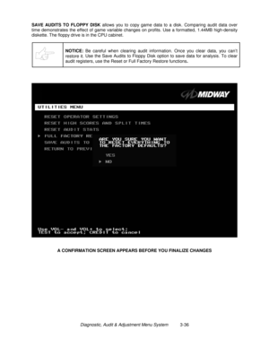 Page 56Diagnostic, Audit & Adjustment Menu System          3-36 SAVE AUDITS TO FLOPPY DISK
 allows you to copy game data to a disk. Comparing audit data over
time demonstrates the effect of game variable changes on profits. Use a formatted, 1.44MB high-density
diskette. The floppy drive is in the CPU cabinet.
NOTICE:
 Be careful when clearing audit information. Once you clear data, you can’t
restore it. Use the Save Audits to Floppy Disk option to save data for analysis. To clear
audit registers, use the Reset...