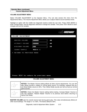 Page 57Diagnostic, Audit & Adjustment Menu System          3-37
Operator Menu (continued)
Volume Adjustment Menu
VOLUME ADJUSTMENT MENU
Select VOLUME ADJUSTMENT at the Operator Menu. (You can also access this menu from the
Adjustments Menu.) The Volume Adjustment Menu allows you to adjust relative sound loudness levels.
Highlight an option with the middle two diagnostic buttons inside the coin door. Press TEST MODE to
enter Change Mode. Use the diagnostic switches to change the variable. Then press TEST MODE to...