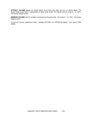 Page 58Diagnostic, Audit & Adjustment Menu System          3-38 ATTRACT VOLUME
 adjusts the Attract Mode sound level only when you turn on Attract Mode. The
Attract Mode sound level is independent of game audio levels. The Attract Volume range is 1 to 100%.
The factory default is 50%.
MINIMUM VOLUME
 sets the quietest sound level during game play. The range is 1 to 100%. The factory
default is 20%.
To exit the Volume Adjustment Menu, highlight RETURN TO PREVIOUS MENU. Then press TEST
MODE. 