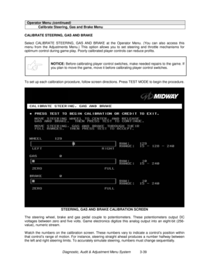 Page 59Diagnostic, Audit & Adjustment Menu System          3-39
Operator Menu (continued)
Calibrate Steering, Gas and Brake Menu
CALIBRATE STEERING, GAS AND BRAKE
Select CALIBRATE STEERING, GAS AND BRAKE at the Operator Menu. (You can also access this
menu from the Adjustments Menu.) This option allows you to set steering and throttle mechanisms for
optimum control during game play. Poorly calibrated player controls can reduce profits.
NOTICE:
 Before calibrating player control switches, make needed repairs to...