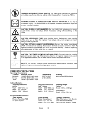 Page 7Setup          1-3
WARNING: AVOID ELECTRICAL SHOCKS
. This video game machine does not utilize
an isolation transformer. Internal, cabinet AC isn’t isolated from the external, AC line.
WARNING: HANDLE FLUORESCENT TUBE AND CRT WITH CARE. 
If you drop a
fluorescent tube or CRT and it breaks, it will implode! Shattered glass can fly eight feet
or more from the implosion.
CAUTION: CHECK POWER SELECTOR. 
Set the 110/220VAC selector on the power
supply for the correct line voltage. Check the selector setting...