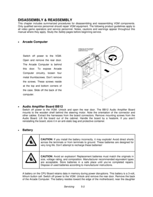 Page 88Servicing          5-2
DISASSEMBLY & REASSEMBLY
This chapter includes summarized procedures for disassembling and reassembling VGM components.
Only qualified service personnel should repair VGM equipment. The following product guidelines apply to
all video game operators and service personnel. Notes, cautions and warnings appear throughout this
manual where they apply. Study the Safety pages before beginning service.
• 
Arcade Computer
Switch off power to the VGM.
Open and remove the rear door.
The...