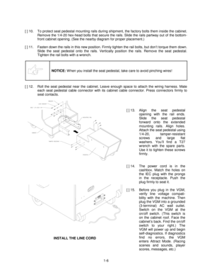 Page 101-6 [ ] 10.  To protect seat pedestal mounting rails during shipment, the factory bolts them inside the cabinet.
Remove the 1/4-20 hex-head bolts that secure the rails. Slide the rails partway out of the bottom-
front cabinet opening. (See the nearby diagram for proper placement.)
[ ] 11.  Fasten down the rails in this new position. Firmly tighten the rail bolts, but don’t torque them down.
Slide the seat pedestal onto the rails. Vertically position the rails. Remove the seat pedestal.
Tighten the rail...