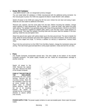 Page 91Servicing          5-5 • 
Dollar Bill Validator
 (Use MARS AE2451-U3E, UL-recognized currency changer)
  You can install dollar bill validators in VGMs manufactured with the additional wiring connector. As
this manual goes to press, this VGM only supports the Mars model AE2451-U3E validator.
 
  Switch off power to the VGM and unplug the AC line cord. Unlock the coin door and swing it open.
Read the coin door label for additional information.
 
  Remove nuts, spacers, and the cover plate from the door....