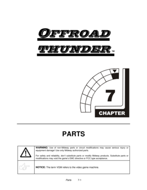 Page 97Parts          7-1

	
TM


PARTS
WARNING: 
Use of non-Midway parts or circuit modifications may cause serious injury or
equipment damage! Use only Midway authorized parts.
For safety and reliability, don’t substitute parts or modify Midway products. Substitute parts or
modifications may void the game’s EMC directive or FCC type acceptance.
NOTICE: 
The term VGM refers to the video game machine. 