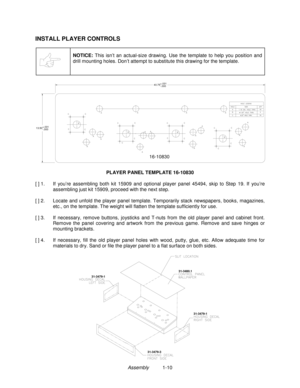 Page 12Assembly          1-10
INSTALL PLAYER CONTROLS
NOTICE: This isn’t an actual-size drawing. Use the template to help you position and
drill mounting holes. Don’t attempt to substitute this drawing for the template.
16-10830
40.75+.031
-.000
13.50+.031
-.000
PLAYER PANEL TEMPLATE 16-10830
[ ] 1.  If  you’re assembling both kit 15909 and optional player panel 45494, skip to Step 19. If you’re
assembling just kit 15909, proceed with the next step.
[ ] 2.  Locate and unfold the player panel template....