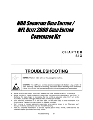 Page 115Troubleshooting          6-1
	


	



	

	



	
C H A P T E R
S I X
TROUBLESHOOTING
NOTICE: 
The term VGM refers to the video game machine.
CAUTION: 
This VGM uses complex electronic components that are very sensitive to
static electricity. Observe the following precautions before handling VGM electronics.
Failure to do so may void your warranty and could damage electronic assemblies.
•
  Before servicing electronics, turn off AC power to the VGM. W...