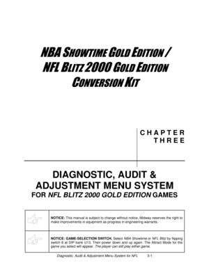 Page 33Diagnostic, Audit & Adjustment Menu System for NFL          3-1
	


	



	

	



	
C H A P T E R
T H R E E
DIAGNOSTIC, AUDIT &
ADJUSTMENT MENU SYSTEM
FOR NFL
 BLITZ 2000
 GOLD EDITION
 GAMES
NOTICE: 
This manual is subject to change without notice. Midway reserves the right to
make improvements in equipment as progress in engineering warrants.
NOTICE: GAME-SELECTION SWITCH.
 Select NBA Showtime or NFL Blitz by flipping
switch 8 at DIP bank U13. Then...