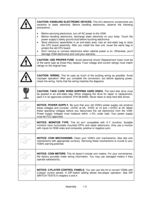 Page 5Assembly          1-3
CAUTION: HANDLING ELECTRONIC DEVICES.
 This kit’s electronic components are
sensitive to static electricity. Before handling electronics, observe the following
precautions...
•
  Before servicing electronics, turn off AC power to the VGM.
•
  Before handling electronics, discharge static electricity on your body. Touch the
power supply’s safety ground stud before touching electronics.
•
  Store electronic assemblies in an anti-static area. Use an anti-static bag to store
the CPU...