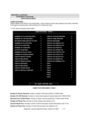 Page 83Diagnostic, Audit & Adjustment Menu System for NBA          4-17
Main Menu (continued)
Audits Menu (continued)
Game Features Menu
GAME FEATURES
Select GAME FEATURES at the Audits Menu. Game Features tracks play statistics that relate characters
in the game and game play. Game Features is a read-only menu.
To exit, press any player panel button.
GAME FEATURES – PAGE: 1
NUMBER OF PLAYER RECORDS
NUMBER OF LRU RECORDS
RECORDS FROM CREATE PLAYER
NUMBER OF PLAYER FIRE
AVG PTS PLAYER FIRE
NUMBER OF TEAM FIRE...
