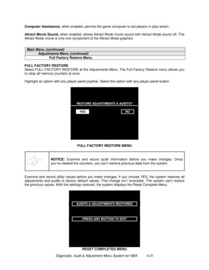 Page 97Diagnostic, Audit & Adjustment Menu System for NBA          4-31 Computer Assistance,
 when enabled, permits the game computer to aid players in play action.
Attract Movie Sound,
 when enabled, allows Attract Mode movie sound with Attract Mode sound off. The
Attract Mode movie is only one component of the Attract Mode graphics.
Main Menu (continued)
Adjustments Menu (continued)
Full Factory Restore Menu
FULL FACTORY RESTORE
Select FULL FACTORY RESTORE at the Adjustments Menu. The Full Factory Restore...