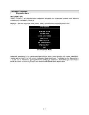 Page 263-4
Main Menu (continued)
Diagnostics Menu
DIAGNOSTICS
Select DIAGNOSTICS at the Main Menu. Diagnostic tests allow you to verify the condition of the electrical
and electronic hardware in the game.
Highlight a test with any player panel joystick. Select the option with any player panel button.
DIAGNOSTICS
MONITOR SETUP
SYSTEM INFO
SOUND SUBSYSTEM
DISK TESTS
SWITCH TESTS
DIP-SWITCH TESTS
SPEAKER TEST
EXIT
DIAGNOSTICS MENU
Diagnostic tests assist you in checking and adjusting the game’s major systems. By...