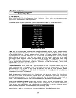 Page 273-5
Main Menu (continued)
Diagnostics Menu (continued)
Monitor Setup Menu
MONITOR SETUP
Select MONITOR SETUP at the Diagnostics Menu. The Monitor Patterns routine provides test screens to
verify monitor performance or make adjustments.
Highlight an option with any player panel joystick. Select the option with any player panel button.
MONITOR SETUP
COLOR BARS
CROSSHATCH
RED SCREEN
BLUE SCREEN
GREEN SCREEN
WHITE SCREEN
BLACK SCREEN
50 PCT. GRAY SCREEN
25 PCT. GRAY SCREEN
EXIT
MONITOR SETUP MENU
Color Bars...