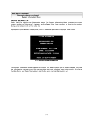 Page 283-6
Main Menu (continued)
Diagnostics Menu (continued)
System Information Menu
SYSTEM INFORMATION
Select SYSTEM INFO at the Diagnostics Menu. The System Information Menu provides the current
version numbers of this game’s hardware and software. Use these numbers to describe the system
during parts replacement, service calls, etc.
Highlight an option with any player panel joystick. Select the option with any player panel button.
SYSTEM INFORMATION
MIDWAY GAMES, INC.
XXXXXXX SYSTEM
SERIAL NUMBER:...