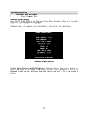 Page 293-7
Main Menu (continued)
Diagnostics Menu (continued)
Sound Subsystem Menu
SOUND SUBSYSTEM TEST
Select SOUND SUBSYSTEM at the Diagnostics Menu. Sound Subsystem Tests verify that audio
components are connected and operate properly.
Highlight an option with any player panel joystick. Select the option with any player panel button.
SOUND SUBSYSTEM TEST
BOOT VERSION:   XX.XX
SDRC VERSION:   XX.XX
PORT STATUS:   GOOD
CHECKSUM:   XXXX
SRAM:   OK
DRAM:   OK
TONE STATUS:   GOOD
OS VERSION:   XX.XX
PRESS ANY...