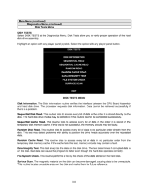 Page 303-8
Main Menu (continued)
Diagnostics Menu (continued)
Disk Tests Menu
DISK TESTS
Select DISK TESTS at the Diagnostics Menu. Disk Tests allow you to verify proper operation of the hard
disk drive assembly.
Highlight an option with any player panel joystick. Select the option with any player panel button.
DISK TESTS
DISK INFORMATION
SEQUENTIAL READ
SEQUENTIAL CACHE READ
RANDOM READ
RANDOM CACHE READ
DATA INTEGRITY TEST
FILE SYSTEM CHECK
SURFACE SCAN
EXIT
DISK TESTS MENU
Disk Information. 
The Disk...