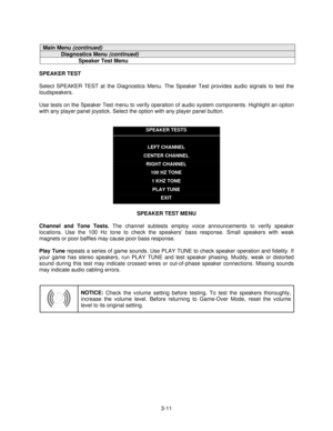 Page 333-11
Main Menu (continued)
Diagnostics Menu (continued)
Speaker Test Menu
SPEAKER TEST
Select SPEAKER TEST at the Diagnostics Menu. The Speaker Test provides audio signals to test the
loudspeakers.
Use tests on the Speaker Test menu to verify operation of audio system components. Highlight an option
with any player panel joystick. Select the option with any player panel button.
SPEAKER TESTS
LEFT CHANNEL
CENTER CHANNEL
RIGHT CHANNEL
100 HZ TONE
1 KHZ TONE
PLAY TUNE
EXIT
SPEAKER TEST MENU
Channel and Tone...