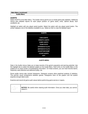 Page 343-12
Main Menu (continued)
Audits Menu
AUDITS
Select AUDITS at the Main Menu. The Audits menus permit you to review game play statistics. Additional
menus give detailed reports for each player position on game starts, ends, cabinet abuse, fault
conditions, etc.
Highlight an option with any player panel joystick. Select the option with any player panel button. The
screen displays a list of the statistics available to you. Select an item to view the detailed report.
AUDITS
COIN AUDITS
CREDITS AUDITS
GAME...